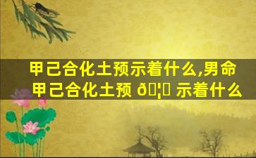 甲己合化土预示着什么,男命甲己合化土预 🦄 示着什么